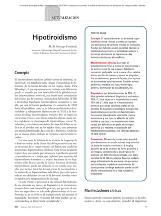 03 ACTUALIZACION 846-855 14/7/04 13:00 Página 846




                Documento descargado de http://www.doyma.es el 20/12/2007. Copia para uso personal, se prohíbe la transmisión de este documento por cualquier medio o formato.




                                                        ACTUALIZACIÓN



                                                                                                         PUNTOS CLAVE

                                Hipotiroidismo                                                           Concepto. El hipotiroidismo es un síndrome cuyas
                                                                                                         manifestaciones clínicas y analíticas expresan
                                                                                                         una deficiencia de hormona tiroidea en los tejidos.
                                                    M. de Santiago Corchado                              Pueden ser definidas cuatro variantes básicas: el
                               Servicio de Endocrinología. Hospital Universitario La Paz.
                                                                                                         hipotiroidismo primario, el central (secundario y
                                Facultad de Medicina. Universidad Autónoma de Madrid.
                                                                                                         terciario), el síndrome de resistencia a las
                                                                                                         hormonas tiroideas y el subclínico.

                                                                                                         Manifestaciones clínicas. Expresan el
                                                                                                         enlentecimiento físico y mental de los pacientes y
                                                                                                         de las funciones de sus órganos: debilidad o
          Concepto                                                                                       cansancio, piel pálida, seca, áspera y fría, palabra
                                                                                                         lenta y pérdida de memoria, edema de párpados,
          El hipotiroidismo puede ser definido como un síndrome, ca-                                     frío, estreñimiento, ganancia de peso, son algunos
                                                                                                         de los síntomas más frecuentes. También edema
          racterizado por manifestaciones clínicas y bioquímicas de de-
                                                                                                         periférico, anorexia, voz ruda, menorragia,
          ficiencia de hormona tiroidea en los tejidos diana. Para
                                                                                                         sordera, disminución de la sudoración, etc.
          Wiersinga1, al que seguimos en esta revisión, esta deficiencia
          puede ser causada por una anormalidad de la glándula tiroi-                                    Diagnóstico. Las determinaciones de TSH y T4
          des (hipotiroidismo primario), por insuficiente estimulación                                   libre permiten orientar el diagnóstico sindrómico:
          del tiroides por la hormona estimuladora del tiroides (TSH)                                    TSH y T4 libre bajas en el hipotiroidismo central,
          o tirotrofina hipofisaria (hipotiroidismo secundario) o, más                                   TSH alta y T4 libre baja en el hipotiroidismo
          allá, por una deficiente producción y/o secreción de TRH                                       primario; pero otras variantes analíticas son
          desde el hipotálamo –esto es, de la hormona liberadora de ti-                                  posibles. El diagnóstico nosológico distingue los
          rotrofina– y subsiguiente hiposecreción de TSH y de hor-                                       hipotiroidismos por pérdida de tejido tiroideo
          monas tiroideas (hipotiroidismo terciario). Por su origen en                                   funcionante (básicamente la tiroiditis crónica
          estructuras celulares encefálicas, estas dos últimas causas sue-                               autoinmune y sus tipos, la ablación de tejido
          len englobarse en el concepto de hipotiroidismo central. Fi-                                   tiroideo y sus tipos, y un conjunto de causas
          nalmente, y en contadas ocasiones, la causa del déficit no ra-                                 raras), por deficiencia de yodo, el de origen
          dica en el tiroides sino en los tejidos diana, que presentan                                   periférico y la reciente incorporación del
          una marcada resistencia a la acción de la hormona, condición                                   hipotiroidismo subclínico, con TSH algo elevada y
          que se conoce como síndrome de resistencia a las hormonas ti-                                  T4 libre normal.
          roideas.
               Por otra parte, la difusión de las técnicas de despistaje de                              Tratamiento. El mercado farmacéutico español
          la función tiroidea en la última década ha permitido una me-                                   sirve levotiroxina en dosificaciones muy variadas.
          jor detección de las etapas precoces del déficit, una condición                                La dosis de reemplazo de hasta 1,6 mcg/kg
          denominada hipotiroidismo subclínico. Esta forma incipiente                                    peso/día se ha de alcanzar de forma paulatina y
          registra hoy una amplia prevalencia en la población general                                    sin riesgos, considerando la edad y peso del
                                                                                                         enfermo y el déficit tiroideo estimado, con dosis
          y especialmente en la mujer, que explica el gran aumento del
                                                                                                         iniciales de 50-100 mcg diarios. Especial cuidado
          hipotiroidismo femenino y la mayor frecuencia de su diag-
                                                                                                         exige el tratamiento de ancianos y de pacientes
          nóstico sobre la sexta década de la vida. En suma, el término
                                                                                                         con cardiopatía isquémica concomitante. En
          hipotiroidismo puede ser utilizado en un sentido muy am-
                                                                                                         casos graves y de larga evolución puede ser útil
          plio; que incluye desde las formas graves de un mixedema a
                                                                                                         añadir hidrocortisona en la fase iniciaal del
          las sutiles de un hipotiroidismo subclínico, pues sólo quiere
                                                                                                         tratamiento.
          indicar una deficiente acción de la hormona tiroidea sobre
          los tejidos, con independencia de su causa.
               En este trabajo se procederá a una revisión del síndrome,
          de sus síntomas, sus causas, su diagnóstico y su tratamiento,
          siempre desde una orientación práctica, que permita al mé-
          dico no especialista un adecuado planteamiento de la en-                               Manifestaciones clínicas
          fermedad o, en su defecto, el acertado envío del paciente al
          especialista. Excelentes revisiones del tema pueden ser en-                            Parece acertado considerar primero los síntomas de la enfer-
          contradas hoy en la literatura especializada2-7.                                       medad y, desde su conocimiento, proceder al diagnóstico

          846    Medicine 2004; 9(14): 846-855                                                                                                                               34
 