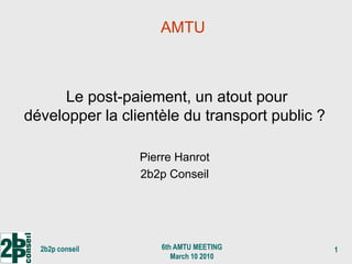 AMTU



      Le post-paiement, un atout pour
développer la clientèle du transport public ?

                 Pierre Hanrot
                 2b2p Conseil




  2b2p conseil       6th AMTU MEETING           1
                        March 10 2010
 