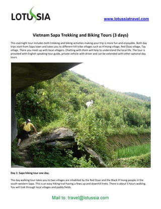 www.lotussiatravel.com



                   Vietnam Sapa Trekking and Biking Tours (3 days)
This overnight tour includes both trekking and biking activities making your trip is more fun and enjoyable. Both day
trips start from Sapa town and takes you to different hill tribe villages such as H’mong village, Red Dzao village, Tay
village. There you meet up with local villagers. Chatting with them will help to understand the local life. The tour is
provided with English-speaking tour guide, private vehicle with driver and can be extended with other optional day
tours.




Day 1: Sapa hiking tour one day.

The day walking tour takes you to two villages are inhabited by the Red Dzao and the Black H’mong people in the
south-western Sapa. This is an easy hiking trail having a fews up and downhill treks. There is about 5 hours walking.
You will trek through local villages and paddy fields.
 