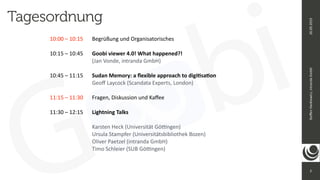 2
Ste
ff
en
Hankiewicz,
intranda
GmbH
26.09.2019
Tagesordnung
10:00 – 10:15
	
Begrüßung und Organisatorisches


10:15 – 10:45
	
	
Goobi viewer 4.0! What happened?!


	
	
	
	
	
(Jan Vonde, intranda GmbH)


10:45 – 11:15
	
	
Sudan Memory: a
fl
exible approach to digi
ti
sa
ti
on


	
	
	
	
	
Geo
ff
Laycock (Scandata Experts, London)


11:15 – 11:30
	
	
Fragen, Diskussion und Ka
ff
ee


11:30 – 12:15
	
	
Lightning Talks


	
	
	
	
	
Karsten Heck (Universität Gö
tti
ngen)
 
	
	
	
	
	
Ursula Stampfer (Universitätsbibliothek Bozen)


	
	
	
	
	
Oliver Paetzel (intranda GmbH)
 
	
	
	
	
	
Timo Schleier (SUB Gö
tti
ngen)


 