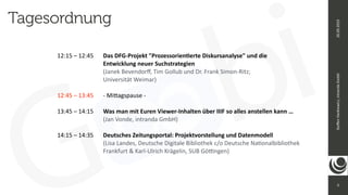 3
Ste
ff
en
Hankiewicz,
intranda
GmbH
26.09.2019
12:15 – 12:45
	
	
Das DFG-Projekt "Prozessorien
ti
erte Diskursanalyse" und die
	
 
	
	
	
	
	
Entwicklung neuer Suchstrategien


	
	
	
	
	
(Janek Bevendor
ff
, Tim Gollub und Dr. Frank Simon-Ritz;
 
	
	
	
	
	
Universität Weimar)


12:45 – 13:45
	
	
- Mi
tt
agspause -


13:45 – 14:15
	
	
Was man mit Euren Viewer-Inhalten über IIIF so alles anstellen kann …


	
	
	
	
	
(Jan Vonde, intranda GmbH)


14:15 – 14:35
	
	
Deutsches Zeitungsportal: Projektvorstellung und Datenmodell


	
	
	
	
	
(Lisa Landes, Deutsche Digitale Bibliothek c/o Deutsche Na
ti
onalbibliothek


	
	
	
	
	
Frankfurt & Karl-Ulrich Krägelin, SUB Gö
tti
ngen)


Tagesordnung
 