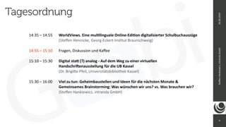 4
Ste
ff
en
Hankiewicz,
intranda
GmbH
26.09.2019
Tagesordnung
14:35 – 14:55
	
	
WorldViews. Eine mul
ti
linguale Online-Edi
ti
on digitalisierter Schulbuchauszüge


	
	
	
	
	
(Ste
ff
en Hennicke, Georg-Eckert-Ins
ti
tut Braunschweig)


14:55 – 15:10
	
	
Fragen, Diskussion und Ka
ff
ee


15:10 – 15:30
	
	
Digital sta
tt
(?) analog - Auf dem Weg zu einer virtuellen


	
	
	
	
	
Handschri
ft
enausstellung für die UB Kassel


	
	
	
	
	
(Dr. Brigi
tt
e Pfeil, Universitätsbibliothek Kassel)


15:30 – 16:00
	
	
Viel zu tun: Geheimbaustellen und Ideen für die nächsten Monate &


	
	
	
	
	
Gemeinsames Brainstorming: Was wünschen wir uns? vs. Was brauchen wir?


	
	
	
	
	
(Ste
ff
en Hankiewicz, intranda GmbH)


 