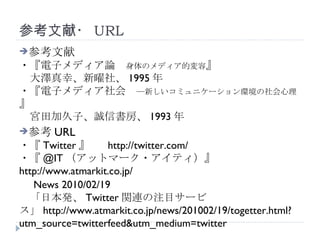 参考文献・ URL 参考文献 ・『電子メディア論　 身体のメディア的変容 』 　大澤真幸、新曜社、 1995 年 ・『電子メディア社会　 ―新しいコミュニケーション環境の社会心理 』 　宮田加久子、誠信書房、 1993 年 参考 URL ・『 Twitter 』　  http://twitter.com/ ・『 @IT （アットマーク・アイティ）』　  http://www.atmarkit.co.jp/ 　 News 2010/02/19 　「日本発、 Twitter 関連の注目サービス」 http://www.atmarkit.co.jp/news/201002/19/togetter.html?utm_source=twitterfeed&utm_medium=twitter 