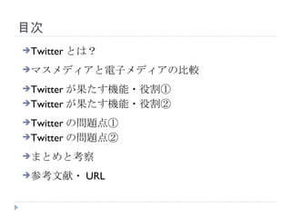 目次 Twitter とは？ マスメディアと電子メディアの比較 Twitter が果たす機能・役割① Twitter が果たす機能・役割② Twitter の問題点① Twitter の問題点② まとめと考察 参考文献・ URL 