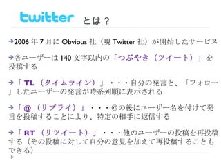 　　　　　　　とは？ 2006 年 7 月に Obvious 社（現 Twitter 社）が開始したサービス 各ユーザーは 140 文字以内の 「つぶやき（ツイート）」 を投稿する 「 TL （タイムライン）」 ・・・自分の発言と、「フォロー」したユーザーの発言が時系列順に表示される 「 @ （リプライ）」 ・・・＠の後にユーザー名を付けて発言を投稿することにより、特定の相手に返信する 「 RT （リツイート）」 ・・・他のユーザーの投稿を再投稿する（その投稿に対して自分の意見を加えて再投稿することもできる） 