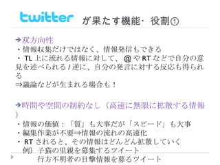 　　　　　　　が果たす機能・役割① 双方向性 ・情報収集だけではなく、情報発信もできる ・ TL 上に流れる情報に対して、 @ や RT などで自分の意見を述べられる / 逆に、自分の発言に対する反応も得られる ⇒議論などが生まれる場合も！ 時間や空間の制約なし（高速に無限に拡散する情報） ・情報の価値：「質」も大事だが「スピード」も大事 ・編集作業が不要⇒情報の流れの高速化 ・ RT されると、その情報はどんどん拡散していく 　例）子猫の里親を募集するツイート 　　　行方不明者の目撃情報を募るツイート 
