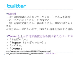 個別性 ・自分の興味関心に合わせて「フォロー」する人を選択 ・テーマごとに「リスト」を作成する 　例）大学の友達リスト、就活用リスト、趣味が同じ人リスト ⇒自分のニーズに合わせて、知りたい情報を効率よく獲得 Twitter を土台に付加価値を生み出す新たなサービス ・「ふぁぼったー」 ・「 Togetter （とぅぎゃったー）」 ・「ツイテレ」 ・「 Oketter 」 http://www.atmarkit.co.jp/news/201002/19/togetter.html?utm_source=twitterfeed&utm_medium=twitter 　 ※参考 URL 