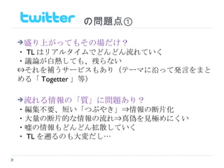 　　　　　　　の問題点① 盛り上がってもその場だけ？ ・ TL はリアルタイムでどんどん流れていく ・議論が白熱しても、残らない ⇔それを補うサービスもあり（テーマに沿って発言をまとめる「 Togetter 」等） 流れる情報の「質」に問題あり？ ・編集不要、短い「つぶやき」⇒情報の断片化 ・大量の断片的な情報の流れ⇒真偽を見極めにくい ・嘘の情報もどんどん拡散していく ・ TL を遡るのも大変だし… 