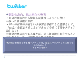 個別化志向、脱大衆化の弊害 ・自分の興味のある情報しか獲得しようとしない ⇒偏った価値観の形成 ・ 同一の情報の共有という事実を準拠にした連帯として、「社会」を想定することができなくなる （『電子メディア論』より） ⇒社会の構成員である我々が、同じ価値観を共有することが少なくなった　価値観の多様化の是非 Twitter を始めとする電子メディアは、完全にマスメディアに取ってかわるのか？ まとめと考察へ 