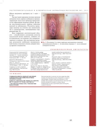 Э К С П Е Р И М Е Н Т А Л Ь Н А Я И К Л И Н И Ч Е С К А Я Д Е Р М А Т О К О С М Е Т О Л О Г И Я № 2 , 2 0 1 2 
Р Е К О М Е Н Д У Е М А Я Л И Т Е Р А Т У Р А 
63 
О Б М Е Н О П Ы Т О М 
Объем вводимого препарата на 1 «шаг» – 
0,1 мл. 
Так как ткани наружных половых органов 
женщины очень хорошо снабжаются кровью, 
заживление после всех процедур происходи- 
ло без образования видимых рубцов. Во вре- 
мя восстановительного периода побочных 
явлений не наблюдалось. Результаты проце- 
дуры оценены на отлично как пациенткой, 
так и специалистами, занимавшимися кор- 
рекцией (рис. 9). 
Цель коррекции аногенитальной обла- 
сти – способствовать улучшению качества 
сексуальной жизни пациента, избавить его 
от комплексов, что поможет ему самореали- 
зоваться в социуме. Для достижения желае- 
мых результатов необходим индивидуаль- 
ный подход и высокая степень доверия меж- 
ду врачом и пациентом. 
а б 
Рис. 9. Результаты 2-го этапа коррекции инволюционных изменений 
аногенитальной области: а – до выполнения операции; б – после интимной 
контурной пластики 
Синельников Р.Д, Синельников Я.Р, 
Синельников А.Я. Атлас анатомии 
человека. Т.2. – Учение о внутренно- 
стях и эндокринных железах. – М.: 
Новая волна, 2007. – С. 187–212. 
Ярыгин В.Н, Мелентьев А.С. 
Руководство по геронтологии и гериа- 
трии. Т.4. – Часть 14. – 
Гинекологические заболевания. – М.: 
ГЭОТАР-Медиа. – 2010. – С. 463–465. 
Hodgkinson DJ, Hait G. Aesthetic 
vaginal labioplasty // Plast Reconstr 
Surg. 1984;74 (3):414. 
Alter G.J. Central wedge 
nymphectomy with a 90-degree 
Z-plasty for aesthetic reduction of the 
labia minora // Plast Reconstr Surg. – 
2005;115 (7):2144–2145. 
Rouzier R., Louis-Sylvestre C., Paniel B.J., 
Haddad B. Hypertrophy of labia 
minora: experience with 163 reductions 
// Am J. Obstet Gynecol. – 2000;182 
(1 pt 1):35–40. 
Munhoz A.M., Filassi J.R., Ricci M.D., 
Aldrighi C., Correia L.D., Aldrighi J.M. et 
al. Aesthetic labia minora reduction 
with inferior wedge resection and 
superior pedicle flap reconstruction // 
Plast Reconstr Surg. – 2006;118 (5):1237– 
1247. 
Maas S.M., Hage J.J. Functional and 
aesthetic labia minora reduction // 
Plast Reconstr Surg. – 2000;105 (4):1453– 
1456. 
Kato K., Kondo A., Gotoh M., Tanaka J., 
Saitoh M., Namiki Y. Hypertrophy of 
labia minora in myelodysplastic 
women. Labioplasty to ease clean 
intermittent catheterization // Urology. – 
1998;31 (4):294–299 
COMBINATION SURGICAL LABIAPLASTY AND INTIMATE 
CONTOUR PLASTY IN THE CORRECTION OF FEMALE 
ANOGENITAL CHANGES 
Professor Ya. Yutskovskaya, MD1; Professor A.D. Yutskovsky, 
MD2; E.V. Leshunov3; R.V. Vinchel, Cand. Med. Sci.4 
1,2,3The Yutskovskys Professor Clinic; 3Vladivostok State 
Medical University 
Abnormal sex life in a woman not only makes her suffer 
morally and physically, but also is frequently a cause of 
mismarriages, a broken family, and divorces, i.e. this 
problem also acquires a social importance. Divorces have 
recently tended to increase in number. Sexual 
inadequacies occupy a prominent place among the 
causes of divorces. 
S U M M A R Y 
