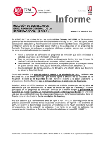 Sector Estatal                                                Adherida a
                                      Comunicaciones
                                      Comu nicaciones




 INCLUSIÓN DE LOS BECARIOS
                                                                 Informe
 EN EL REGIMEN GENERAL DE LA
 SEGURIDAD SOCIAL (R.G.S.S.)                                                            Madrid, 02 de febrero de 2012




En el BOE de 27 de octubre de 2011 se publicó el Real Decreto 1493/2011, de 24 de octubre,
por el que se desarrolla la disposición Adicional tercera de la Ley 27/2011, de 1 de Agosto, sobre
actualización, adecuación y modernización del sistema de la Seguridad Social, incluyéndose en
el Régimen General de la Seguridad Social (RGSS) a los participantes en los programas de
formación financiados por entidades u organismos públicos o privados, siempre que se reúnan
de forma acumulativa los siguientes requisitos:

    •   Tener la condición de participante en programas de formación que estén vinculados a
        estudios universitarios o de formación profesional.
    •   Que los programas no tengan carácter exclusivamente lectivo sino que incluyan la
        realización de prácticas formativas en empresas, instituciones o entidades.
    •   Que conlleven una contraprestación económica, cualquiera que sea el concepto o forma
        en que se perciba. (Beca, bolsa, ayuda de estudios, indemnización, estipendio...).
    •   Que la realización de dichos programas no dé lugar a una relación laboral que determine
        su alta en la Seguridad Social.

Dicho Real Decreto, que entró en vigor el pasado 1 de Noviembre de 2011, asimila a los
Becarios /as a los trabajadores/as por cuenta ajena a efectos de su inclusión en el
Régimen General de la Seguridad Social, teniendo derecho a la acción protectora y
prestaciones de dicho Régimen con la única exclusión de la protección de desempleo.

Asimismo, el RD 1493/2011 contempla en su disposición adicional primera que, para aquellos ex
becarios/as que con anterioridad a la fecha de entrada en vigor de la norma ya hubieran
participado en los programas de formación previstos en la misma, tengan la posibilidad de
suscribir de forma voluntaria un Convenio Especial con la Seguridad Social, por una única
vez, que les posibilite el cómputo de cotización por los periodos de formación realizados, tanto en
España como en el extranjero, hasta un máximo de dos años.

Hay que destacar que recientemente entró en vigor el RD 1707/2011 sobre regulación de las
prácticas académicas externas de los estudiantes universitarios, en vigor el 11 de diciembre de
2011, que excluye a determinados estudiantes universitarios que no hayan obtenido la titulación
correspondiente, de la obligación de cotización y por tanto no les serán de aplicación los
mecanismos de inclusión en la Seguridad Social contemplados en el nuevo RD 1493/2011.




Ronda de la Comunicación s/n Edificio Este 2 – 28050 – Madrid - 91 482 99 34 – Fax 91 482 99 65 - ugtcomunicacion@terra.es
 