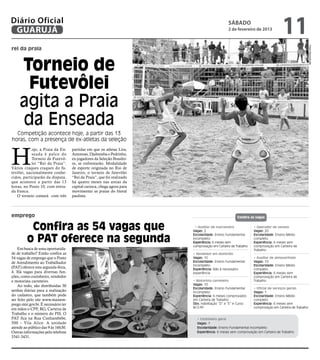 Diário Oficial
 GUARUJÁ
                                                                                               sábado
                                                                                               2 de fevereiro de 2013
                                                                                                                                 11




                                                                                                                                                     Fotos Reprodução
rei da praia



     Torneio de
      Futevôlei
     agita a Praia
     da Enseada
  Competição acontece hoje, a partir das 13
horas, com a presença de ex-atletas da seleção



H
            oje, a Praia da En-      partidas em que os atletas Lira,
            seada é palco do         Amoroso, Djalminha e Pedrinho,
            Torneio de Futevô-       ex-jogadores da Seleção Brasilei-
            lei “Rei da Praia”.      ra, se enfrentarão. Modalidade
Vários craques craques do fu-        de esporte originada no Rio de
tevôlei, nacionalmente conhe-        Janeiro, o torneio de futevôlei
cidos, participarão da disputa,      “Rei da Praia”, que foi realizado
que acontece a partir das 13         há quatro meses nas areias da
horas, no Posto 10, com entra-       capital carioca, chega agora para
da franca.                           movimentar as praias do litoral
   O torneio contará com três        paulista.



emprego                                                                                              Confira as vagas


          Confira as 54 vagas que                                          • Auxiliar de marceneiro
                                                                         Vagas: 2
                                                                                                               • Operador de vendas
                                                                                                               Vagas: 20


         o PAT oferece na segunda
                                                                         Escolaridade: Ensino Fundamental      Escolaridade: Ensino Médio
                                                                         incompleto                            completo
                                                                         Experiência: 6 meses sem              Experiência: 6 meses sem
                                                                         comprovação em Carteira de Trabalho   comprovação em Carteira de
    Em busca de uma oportunida-                                                                                Trabalho
de de trabalho? Então confira as                                         • Vendedor em domicílio
54 vagas de emprego que o Posto                                          Vagas: 10                             • Auxiliar de almoxarifado
de Atendimento ao Trabalhador                                            Escolaridade: Ensino Fundamental      Vagas: 10
                                                                         incompleto                            Escolaridade: Ensino Médio
(PAT) oferece esta segunda-feira,                                        Experiência: Não é necessário         completo
4. Há vagas para diversas fun-                                           experiência                           Experiência: 6 meses sem
ções, como cozinheiro, vendedor                                                                                comprovação em Carteira de
e motorista carreteiro.                                                  • Motorista carreteiro                Trabalho
    Ao todo, são distribuídas 30                                         Vagas: 10
                                                                         Escolaridade: Ensino Fundamental      • Oficial de serviços gerais
senhas diárias para a realização                                         incompleto                            Vagas: 1
do cadastro, que também pode                                             Experiência: 6 meses comprovados      Escolaridade: Ensino Médio
ser feito pelo site www.maisem-                                          em Carteira de Trabalho               completo
prego.mte.gov.br. É necessário ter                                       Obs: Habilitação “D” e “E” e Curso    Experiência: 6 meses sem
                                                                         M.O.P .
                                                                              .P                               comprovação em Carteira de Trabalho
em mãos o CPF, RG, Carteira de
Trabalho e o número do PIS. O
PAT fica na Rua Cunhambebe,                                                • Cozinheiro geral
500 – Vila Alice. A unidade                                                Vagas: 1
atende ao público das 9 às 16h30.                                          Escolaridade: Ensino Fundamental incompleto
Outras informações pelo telefone                                           Experiência: 6 meses sem comprovação em Carteira de Trabalho
3341-3431.
 