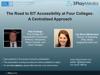 The Road to EIT Accessibility at Four Colleges:
A Centralized Approach
www.3playmedia.com
twitter: @3playmedia
live tweet: #a11y
 Type questions in the window during the presentation
 This presentation is being recorded and will be available for replay
 To view live captions, please follow the link in the chat window
Rob Eveleigh
Five College EIT
Accessibility Coordinator
Amherst, Hampshire,
Mount Holyoke, and
Smith Colleges
Lily Bond (Moderator)
Director of Marketing
3Play Media
lily@3playmedia.com
 
