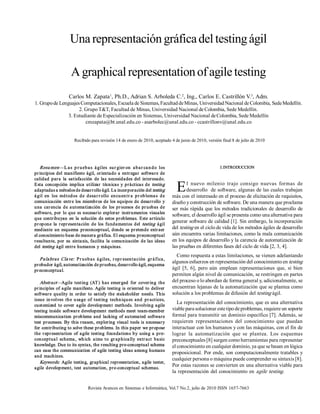 Una representación gráfica del testing ágil 

                       A graphical representation of agile testing 
                                      1                               2                                3 
                      Carlos M. Zapata  , Ph.D., Adrian S. Arboleda C.  , Ing., Carlos E. Castrillón V.  , Adm. 
1. Grupo de Lenguajes Computacionales, Escuela de Sistemas, Facultad de Minas, Universidad Nacional de Colombia, Sede Medellín. 
                     2. Grupo T&T, Facultad de Minas, Universidad Nacional de Colombia, Sede Medellín. 
                3. Estudiante de Especialización en Sistemas, Universidad Nacional de Colombia, Sede Medellín 
                        cmzapata@bt.unal.edu.co ­ asarbolec@unal.edu.co ­ ccastrillonv@unal.edu.co 


                         Recibido para revisión 14 de enero de 2010, aceptado 4 de junio de 2010, versión final 8 de julio de 2010 




    Resu men —L a s  p r u eb a s  á giles  su r gier on   a b a r ca n d o  los                                  I.INTRODUCCION 
pr incipios  del  manifiesto  ágil,  orientado  a  entr egar  software  de 
calidad  par a  la  satisfacción   de  las  necesidades  del  interesado. 
Esta  concepción  implica  utilizar   técnica s  y  prácticas  de  testing 
adaptadas a métodos de desarrollo ágil. La incorporación del testing 
á gil  en   los  mét od os  d e  d esa r r ollo  en cu en t r a   p r ob lema s  d e 
                                                                                           E     l  nuevo  milenio  trajo  consigo  nuevas  formas  de 
                                                                                                 desarrollo  de software, algunas de las cuales trabajan 
                                                                                         más con el interesado en el proceso de elicitación de requisitos, 
comunicación  entr e  los  miembros  de  los  equipos  de  desarrollo  y                 diseño y construcción de software. De una manera que proclama 
una  car encia  de  automa tización  de  los  pr ocesos  de  pr uebas  de                ser  más  rápida  que  los métodos  tradicionales  de  desarrollo  de 
software,  por  lo  que  es  necesario  explorar  instrumentos  visuales 
                                                                                         software, el desarrollo ágil se presenta como una alternativa para 
que  contribuyan  en  la  solución  de  estos  problemas.  Este  artículo 
pr opone  la  r epr esentación  de  los  fundamentos  del  testing  ágil 
                                                                                         generar software de calidad [1]. Sin embargo, la incorporación 
mediante  un  esquema   preconceptual,  donde  se  pr etende  extr aer                   del testing en el ciclo de vida de los métodos ágiles de desarrollo 
el conocimiento base de manera gráfica. El esquema preconceptual                         aún encuentra varias limitaciones, como la mala comunicación 
resultante,  por  su  sintaxis, facilita  la  comu nicación  de  las  ideas              en los equipos de desarrollo y la carencia de automatización de 
del testing  ágil  entre  humanos  y  máquinas.                                          las pruebas en diferentes fases del ciclo de vida [2, 3, 4]. 
                                                                                           Como respuesta a estas limitaciones, se vienen adelantando 
   P a la bra s  Cla ve:   P r u eb a s  á giles,  r ep r esen t a ción   gr á fica , 
                                                                                         algunos esfuerzos en representación del conocimiento en testing 
probador ágil, automatización de pruebas, desarrollo ágil, esquema 
pr econceptual.                                                                          ágil  [5,  6],  pero  aún  emplean  representaciones  que,  si  bien 
                                                                                         permiten algún nivel de comunicación, se restringen en partes 
   Abstract—Agile  test ing  (AT )  has  emer ged   for  cover ing  the                  del proceso o lo abordan de forma general y, adicionalmente, se 
pr inciples  of  agile  manifesto. Agile  testing  is  oriented  to  deliver             encuentran lejanas de la automatización que se plantea como 
softwar e  quality  in  order  to  satisfy  the  stakeholder  needs.  This               solución a los problemas de difusión del testing ágil. 
issue  in volves  th e  u sage  of  t est ing  techn iqu es  and   pr act ices, 
customized  to  cover   agile  development  methods.  Involving  agile 
                                                                                            La representación del conocimiento, que es una alternativa 
testing  inside  software  development  methods  meet  team­member                       viable para solucionar este tipo de problemas, requiere un soporte 
miscommunication  problems  and  lacking  of  automa ted  software                       formal para transmitir un dominio específico [7]. Además, se 
test  processes. By  this  reason,  exploring  visual  tools  is  necessary              requieren  representaciones  del  conocimiento  que  puedan 
for contributing to solve these problems. In this paper we propose                       interactuar con los humanos y con las máquinas, con el fin de 
the  r epr esentation  of  agile  testing  foundations  by  using  a  pre­               lograr  la  automatización  que  se  plantea.  Los  esquemas 
con cept ua l  schema ,  wh ich  aims  t o  gr ap hica lly  extr act  ba sic             preconceptuales [8] surgen como herramientas para representar 
knowledge. Due to its syntax, the resulting pre­conceptual schema                        el conocimiento en cualquier dominio, ya que se basan en lógica 
can ease the communication of  agile testing ideas among humans 
                                                                                         proposicional. Por ende, son computacionalmente tratables y 
and  machines. 
                                                                                         cualquier persona o máquina puede comprender su sintaxis [8]. 
   Keywords:   Agile  testing,  graphical representation,  agile  tester, 
agile  development,  test  automa tion,  pre­conceptual  schemas. 
                                                                                         Por estas razones se convierten en una alternativa viable para 
                                                                                         la  representación  del conocimiento  en  agile  testing.


                                  Revista Avances en Sistemas e Informática, Vol.7 No.2, julio de 2010 ISSN 1657­7663 
 