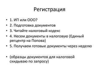 Регистрация
• 1. ИП или ООО?
• 2. Подготовка документов
• 3. Читайте налоговый кодекс
• 4. Несем документы в налоговую (Единый
  регцентр на Попова)
• 5. Получаем готовые документы через неделю

• (образцы документов для налоговой
  скидываю по запросу)
 
