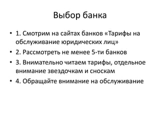 Выбор банка
• 1. Смотрим на сайтах банков «Тарифы на
  обслуживание юридических лиц»
• 2. Рассмотреть не менее 5-ти банков
• 3. Внимательно читаем тарифы, отдельное
  внимание звездочкам и сноскам
• 4. Обращайте внимание на обслуживание
 