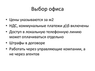 Выбор офиса
• Цены указываются за м2
• НДС, коммунальные платежи дб включены
• Доступ в локальную телефонную линию
  может оплачиваться отдельно
• Штрафы в договоре
• Работать через управляющие компании, а
  не через агентов
 