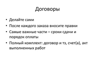 Договоры
• Делайте сами
• После каждого заказа вносите правки
• Самые важные части – сроки сдачи и
  порядок оплаты
• Полный комплект: договор и тз, счет(а), акт
  выполненных работ
 