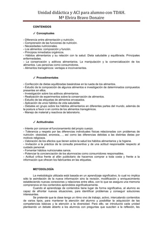 Unidad didáctica y ACI para alumno con TDAH. 
Mª Elvira Bravo Donaire 
CONTENIDOS 
✓ Conceptuales 
- Diferencia entre alimentación y nutrición. 
- Comprensión de las funciones de nutrición. 
- Necesidades nutricionales. 
- Los alimentos: composición y función. 
- Principios inmediatos orgánicos. 
- Hábitos alimentarios y su relación con la salud. Dieta saludable y equilibrada. Principales enfermedades. 
- La conservación y aditivos alimentarios. La manipulación y la comercialización de los alimentos. Las personas como consumidores. 
- Alimentos transgénicos: ventajas e inconvenientes. 
✓ Procedimentales 
- Confección de dietas equilibradas basándose en la rueda de los alimentos. 
- Estudio de la composición de algunos alimentos e investigación de determinados compuestos presentes en ellos. 
- Investigación sobre los aditivos alimentarios. 
- Realización de experimentos sobre la conservación de alimentos. 
- Estudio de las etiquetas de alimentos envasados. 
- Aplicación de unos hábitos de vida saludable. 
- Debates en grupo sobre los hábitos alimentarios en diferentes partes del mundo, además de la postura a favor o en contra de los alimentos transgénicos. 
- Manejo de material y reactivos de laboratorio. 
✓ Actitudinales 
- Interés por conocer el funcionamiento del propio cuerpo. 
- Tolerancia y respeto por las diferencias individuales físicas relacionadas con problemas de nutrición: obesidad, anorexia,…, así como las diferencias debidas a las distintas dietas por motivos religiosos. 
- Valoración de los efectos que tienen sobre la salud los hábitos alimentarios y la higiene. 
- Invitación a la práctica de la consulta preventiva y de una actitud responsable respecto al cuidado personal. 
- Fomentar hábitos nutricionales sanos. 
- Potenciar la concienciación de los alumnos/as como consumidores responsables. 
- Actitud crítica frente al afán publicitario de hacernos comprar a toda costa y frente a la información que ofrecen los fabricantes en las etiquetas. 
METODOLOGÍA 
La metodología utilizada está basada en un aprendizaje significativo, lo cual no implica sólo la asimilación de la nueva información sino la revisión, modificación y enriquecimiento estableciendo nuevas conexiones y relaciones entre ellos, con lo que se asegura una memoria comprensiva en los contenidos aprendidos significativamente. 
Cuando el aprendizaje de contenidos tiene lugar de forma significativa, el alumno es capaz de afrontar nuevas situaciones, para identificar problemas y conseguir soluciones interesantes. 
Se pretende que la clase tenga un ritmo vivo de trabajo, activo, intercalando contenidos de varios tipos, para mantener la atención del alumno y posibilitar la adquisición de las competencias básicas y la atención a la diversidad. Para ello, se introducirá cada unidad planteando un debate abierto a los alumnos con preguntas que susciten a la reflexión, les  