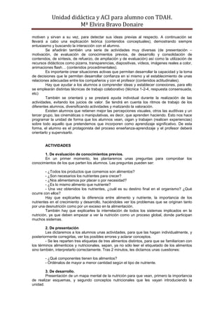 Unidad didáctica y ACI para alumno con TDAH. 
Mª Elvira Bravo Donaire 
motiven y sirvan a su vez, para detectar sus ideas previas al respecto. A continuación se llevará a cabo una explicación teórica (contenidos conceptuales), demostrando siempre entusiasmo y buscando la interacción con el alumno. 
Se añadirán también una serie de actividades muy diversas (de presentación – motivación, de evaluación de conocimientos previos, de desarrollo y consolidación de contenidos, de síntesis, de refuerzo, de ampliación y de evaluación) así como la utilización de recursos didácticos como pizarra, transparencias, diapositivas, vídeos, imágenes reales a color, animaciones flash… (contenidos procedimentales). 
Es importante crear situaciones activas que permitan desarrollar la capacidad y la toma de decisiones que le permitan desarrollar confianza en sí mismo y el establecimiento de unas relaciones adecuadas entre los compañeros y con el profesor (contenidos actitudinales). 
Hay que ayudar a los alumnos a comprender ideas y establecer conexiones, para ello se emplearán distintas técnicas de trabajo colaborativo (técnica 1-2-4, respuesta consensuada, etc) 
También se orientará y se prestará ayuda individual durante la realización de las actividades, evitando los juicios de valor. Se tendrá en cuenta los ritmos de trabajo de los diferentes alumnos, diversificando actividades y matizando la valoración. 
Existen alumnos que retienen mejor las percepciones visuales, otros las auditivas y un tercer grupo, las cinemáticas o manipulativas, es decir, que aprenden haciendo. Esto nos hace programar la unidad de forma que los alumnos vean, oigan y trabajen (realicen experiencias) sobre todo aquello que pretendemos que incorporen como aprendizaje significativo. De esta forma, el alumno es el protagonista del proceso enseñanza-aprendizaje y el profesor deberá orientarlo y supervisarlo. 
ACTIVIDADES 
1. De evaluación de conocimientos previos. 
En un primer momento, les plantaremos unas preguntas para comprobar los conocimientos de los que parten los alumnos. Las preguntas pueden ser: 
- ¿Todos los productos que comemos son alimentos? 
- ¿Son necesarios los nutrientes para crecer? 
- ¿Nos alimentamos por placer o por necesidad? 
- ¿Es lo mismo alimento que nutriente? 
- Una vez obtenidos los nutrientes, ¿cuál es su destino final en el organismo? ¿Qué ocurre con ellos? 
Hay que explicarles la diferencia entre alimento y nutriente, la importancia de los nutrientes en el crecimiento y desarrollo, haciéndoles ver los problemas que se originan tanto por una desnutrición como por un exceso en la alimentación. 
También hay que explicarles la interrelación de todos los sistemas implicados en la nutrición, ya que deben empezar a ver la nutrición como un proceso global, donde participan muchos sistemas. 
2. De presentación 
Les dictaremos a los alumnos unas actividades, para que las hagan individualmente, y posteriormente corregirlas, ver los posibles errores y aclarar conceptos. 
- Se les reparten tres etiquetas de tres alimentos distintos, para que se familiaricen con los términos alimenticios y nutricionales, sepan, ya no sólo leer el etiquetado de los alimentos sino también, interpretarlo correctamente. Tras 2 minutos, les dictamos unas cuestiones: 
- ¿Qué componentes tienen los alimentos? 
- Ordénalos de mayor a menor cantidad según el tipo de nutriente. 
3. De desarrollo. 
Presentación de un mapa mental de la nutrición para que vean, primero la importancia de realizar esquemas, y segundo conceptos nutricionales que les vayan introduciendo la unidad.  