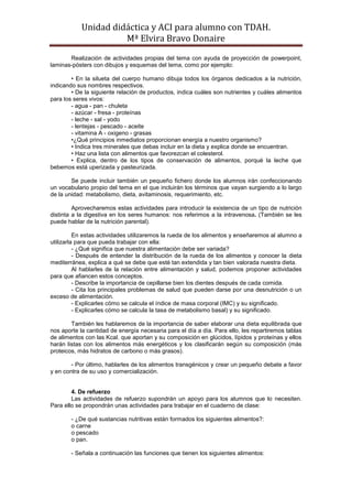 Unidad didáctica y ACI para alumno con TDAH. 
Mª Elvira Bravo Donaire 
Realización de actividades propias del tema con ayuda de proyección de powerpoint, laminas-pósters con dibujos y esquemas del tema, como por ejemplo: 
• En la silueta del cuerpo humano dibuja todos los órganos dedicados a la nutrición, indicando sus nombres respectivos. 
• De la siguiente relación de productos, indica cuáles son nutrientes y cuáles alimentos para los seres vivos: 
- agua - pan - chuleta 
- azúcar - fresa - proteínas 
- leche - sal - yodo 
- lentejas - pescado - aceite 
- vitamina A - oxigeno - grasas 
•¿Qué principios inmediatos proporcionan energía a nuestro organismo? 
• Indica tres minerales que debas incluir en la dieta y explica donde se encuentran. 
• Haz una lista con alimentos que favorezcan el colesterol. 
• Explica, dentro de los tipos de conservación de alimentos, porqué la leche que bebemos está uperizada y pasteurizada. 
Se puede incluir también un pequeño fichero donde los alumnos irán confeccionando un vocabulario propio del tema en el que incluirán los términos que vayan surgiendo a lo largo de la unidad: metabolismo, dieta, avitaminosis, requerimiento, etc. 
Aprovecharemos estas actividades para introducir la existencia de un tipo de nutrición distinta a la digestiva en los seres humanos: nos referimos a la intravenosa. (También se les puede hablar de la nutrición parental). 
En estas actividades utilizaremos la rueda de los alimentos y enseñaremos al alumno a utilizarla para que pueda trabajar con ella: 
- ¿Qué significa que nuestra alimentación debe ser variada? 
- Después de entender la distribución de la rueda de los alimentos y conocer la dieta mediterránea, explica a qué se debe que esté tan extendida y tan bien valorada nuestra dieta. 
Al hablarles de la relación entre alimentación y salud, podemos proponer actividades para que afiancen estos conceptos. 
- Describe la importancia de cepillarse bien los dientes después de cada comida. 
- Cita los principales problemas de salud que pueden darse por una desnutrición o un exceso de alimentación. 
- Explicarles cómo se calcula el índice de masa corporal (IMC) y su significado. 
- Explicarles cómo se calcula la tasa de metabolismo basal) y su significado. 
También les hablaremos de la importancia de saber elaborar una dieta equilibrada que nos aporte la cantidad de energía necesaria para el día a día. Para ello, les repartiremos tablas de alimentos con las Kcal. que aportan y su composición en glúcidos, lípidos y proteínas y ellos harán listas con los alimentos más energéticos y los clasificarán según su composición (más proteicos, más hidratos de carbono o más grasos). 
- Por último, hablarles de los alimentos transgénicos y crear un pequeño debate a favor y en contra de su uso y comercialización. 
4. De refuerzo 
Las actividades de refuerzo supondrán un apoyo para los alumnos que lo necesiten. Para ello se propondrán unas actividades para trabajar en el cuaderno de clase: 
- ¿De qué sustancias nutritivas están formados los siguientes alimentos?: 
o carne 
o pescado 
o pan. 
- Señala a continuación las funciones que tienen los siguientes alimentos:  