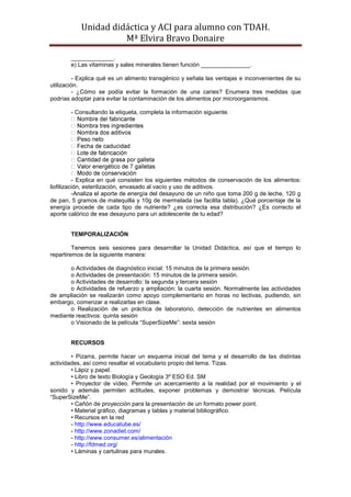 Unidad didáctica y ACI para alumno con TDAH. 
Mª Elvira Bravo Donaire 
_____________. 
e) Las vitaminas y sales minerales tienen función _______________. 
- Explica qué es un alimento transgénico y señala las ventajas e inconvenientes de su utilización. 
- ¿Cómo se podía evitar la formación de una caries? Enumera tres medidas que podrías adoptar para evitar la contaminación de los alimentos por microorganismos. 
- Consultando la etiqueta, completa la información siguiente. 
- Explica en qué consisten los siguientes métodos de conservación de los alimentos: liofilización, esterilización, envasado al vacío y uso de aditivos. 
-Analiza el aporte de energía del desayuno de un niño que toma 200 g de leche, 120 g de pan, 5 gramos de matequilla y 10g de mermelada (se facilita tabla). ¿Qué porcentaje de la energía procede de cada tipo de nutriente? ¿es correcta esa distribución? ¿Es correcto el aporte calórico de ese desayuno para un adolescente de tu edad? 
TEMPORALIZACIÓN 
Tenemos seis sesiones para desarrollar la Unidad Didáctica, así que el tiempo lo repartiremos de la siguiente manera: 
o Actividades de diagnóstico inicial: 15 minutos de la primera sesión. 
o Actividades de presentación: 15 minutos de la primera sesión. 
o Actividades de desarrollo: la segunda y tercera sesión 
o Actividades de refuerzo y ampliación: la cuarta sesión. Normalmente las actividades de ampliación se realizarán como apoyo complementario en horas no lectivas, pudiendo, sin embargo, comenzar a realizarlas en clase. 
o Realización de un práctica de laboratorio, detección de nutrientes en alimentos mediante reactivos: quinta sesión 
o Visionado de la película “SuperSizeMe”: sexta sesión 
RECURSOS 
• Pizarra, permite hacer un esquema inicial del tema y el desarrollo de las distintas actividades, así como resaltar el vocabulario propio del tema. Tizas. 
• Lápiz y papel. 
• Libro de texto Biología y Geología 3º ESO Ed. SM 
• Proyector de vídeo. Permite un acercamiento a la realidad por el movimiento y el sonido y además permiten actitudes, exponer problemas y demostrar técnicas. Película “SuperSizeMe”. 
• Cañón de proyección para la presentación de un formato power point. 
• Material gráfico, diagramas y tablas y material bibliográfico. 
• Recursos en la red 
- http://www.educatube.es/ 
- http://www.zonadiet.com/ 
- http://www.consumer.es/alimentación 
- http://fdmed.org/ 
• Láminas y cartulinas para murales.  