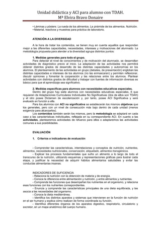 Unidad didáctica y ACI para alumno con TDAH. 
Mª Elvira Bravo Donaire 
• Láminas y pósters: La rueda de los alimentos. La pirámide de los alimentos. Nutrición. 
• Material, reactivos y muestras para práctica de laboratorio. 
ATENCIÓN A LA DIVERSIDAD 
A la hora de tratar los contenidos, se tienen muy en cuenta aquellos que respondan mejor a las diferentes capacidades, necesidades, intereses y motivaciones del alumnado. La metodología propuesta para atender a la diversidad agrupa distintos puntos: 
1. Medidas generales para todo el grupo. 
Para detectar el nivel de conocimientos y de motivación del alumnado, se desarrollan actividades de diagnóstico previo al inicio. La adaptación de las actividades nos permitirá obtener distintos grados de desarrollo de las distintas capacidades y autonomías en los alumnos. El planteamiento de las actividades en grupo (debates, de presentación) engloban las distintas capacidades e intereses de los alumnos (no las enmascaran) y permiten reflexionar, discutir opiniones y fomentar la cooperación y las relaciones entre los alumnos. Plantear actividades con distintos grados de dificultad y trabajar con fuentes de información diversas es básico para que el aprendizaje sea significativo. 
2. Medidas específicas para alumnos con necesidades educativas especiales. 
Dentro del grupo hay siete alumnos con necesidades educativas especiales, 6 que requieren de Adaptaciones Curriculares Individuales No Significativas (dos de ellos son TDAH) y el otro posee Dictamen de escolarización y, por tanto, posee ACI Significativa y será evaluado en función a ella. 
Para los alumnos con ACI no significativa se establecerán los mismos objetivos que los generales, pero con un nivel de consecución más bajo dentro de cada unidad (menos exigencia para alcanzarlos). 
Los contenidos también serán los mismos, pero la metodología se adaptará en cada caso a las características individuales, reflejada en su correspondiente ACI. En cuanto a las actividades, plantearemos actividades de refuerzo para ellos o adaptaremos las actividades comunes a sus posibilidades. 
EVALUACIÓN 
1. Criterios e indicadores de evaluación 
- Comprender las características, interrelaciones y conceptos de nutrición, nutrientes, alimentos, necesidades nutricionales, conservación, etiquetado, alimentos transgénicos. 
- Explicar los procesos fundamentales que sufre un alimento a lo largo de todo el transcurso de la nutrición, utilizando esquemas y representaciones gráficas para ilustrar cada etapa, y justificar la necesidad de adquirir hábitos alimentarios saludables y evitar las conductas alimentarias insanas. 
INDICADORES DE SUFICIENCIA 
- Relaciona la nutrición con la obtención de materia y de energía. 
- Conoce la diferencia entre alimentación y nutrición, y entre alimentos y nutrientes. 
- Comprende las funciones que desempeñan los nutrientes en el organismo, y relaciona esas funciones con los nutrientes correspondientes. 
- Enuncia y comprende las características principales de una dieta equilibrada, y las asocia a las necesidades del organismo. 
- Conoce la dieta mediterránea. 
- Identifica los distintos aparatos y sistemas que intervienen en la función de nutrición en el ser humano y explica cómo realizan de forma coordinada su función. 
- Identifica diferentes órganos de los aparatos digestivo, respiratorio, circulatorio y excretor, en un mapa anatómico del cuerpo humano.  