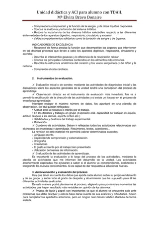 Unidad didáctica y ACI para alumno con TDAH. 
Mª Elvira Bravo Donaire 
- Comprende la composición y la función de la sangre, y de otros líquidos corporales. 
- Conoce la anatomía y la función del sistema linfático. 
- Razona la importancia de los diversos hábitos saludables respecto a las diferentes enfermedades de los aparatos digestivo, respiratorio, circulatorio y excretor. 
- Valora comportamientos solidarios como la donación de sangre o de órganos. 
INDICADORES DE EXCELENCIA 
- Reconoce de forma precisa la función que desempeñan los órganos que intervienen en los distintos procesos que llevan a cabo los aparatos digestivo, respiratorio, circulatorio y excretor. 
- Describe el intercambio gaseoso y lo diferencia de la respiración celular. 
- Conoce los principales nutrientes contenidos en los alimentos más comunes. 
- Describe la estructura anatómica del corazón y los vasos sanguíneos y del riñón y la nefrona. 
- Comprende el ciclo cardíaco. 
2. Instrumentos de evaluación. 
✓ Evaluación inicial o de sondeo: mediante las actividades de diagnóstico inicial y las discusiones sobre los aspectos generales de la unidad tendré una concepción del proceso de aprendizaje 
✓ Observación directa: es el instrumento de evaluación más inmediato. Me va a permitir la rectificación de la dirección de las actividades y si existe un fracaso en el proceso de enseñanza-aprendizaje. 
Intentaré recoger el máximo número de datos, los apuntaré en una plantilla de observación. En ella quedan reflejados: 
• Actitud ante la iniciativa e interés por el trabajo. 
• En los debates y trabajos en grupo (Expresión oral, capacidad de trabajar en equipo, actitud, respeto a los demás, espíritu crítico etc.) 
• Habilidades y destreza del trabajo experimental. 
• Motivación 
✓ Cuaderno de actividades. Deben ir reflejadas todas las actividades relacionadas con el proceso de enseñanza y aprendizaje. Resúmenes, textos, cuestiones... 
La revisión de este material me permitirá valorar determinados aspectos: 
- Lenguaje escrito. 
- Capacidad de comprensión y sistematización. 
- Ortografía 
- Creatividad. 
- El gusto e interés por el trabajo bien presentado 
- Utilización de fuentes de información. 
✓ Evaluación de las actividades de aprendizaje. 
Es importante la evaluación a lo largo del proceso de las actividades, mediante la planilla de actividades que me informan del desarrollo de la unidad. Las actividades anteriormente explicadas me ayudaran a saber si el alumno va comprendiendo, analizando e integrando los nuevos conocimientos. Si es capaz de dar respuesta a soluciones nuevas. 
3. Autoevaluación y evaluación del proceso 
Hay que tener en cuenta los datos que aporta cada alumno sobre su propio rendimiento y de su grupo, y sobre todo el grado de despiste y aburrimiento que ha supuesto para él las diferentes actividades realizadas. 
De esta manera podré plantearme el proceso, eligiendo para posteriores momentos las actividades que hayan resultado más rentables en opinión de los alumnos. 
✓ Prueba de lápiz y papel: son importantes ya que el alumno se encuentra solo ante problemas que debe resolver y esto le hace darse cuenta de sus avances y dificultades. Sirven para completar los apartados anteriores, pero en ningún caso tienen validez absoluta de forma aislada.  