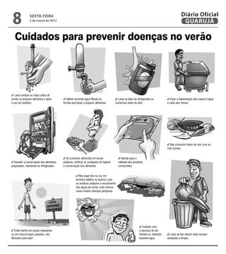 8              sexta-feira
                2 de março de 2012
                                                                                                                                              Diário Oficial
                                                                                                                                               GUARUJÁ

   Cuidados para prevenir doenças no verão




  Lavar sempre as mãos antes de
comer ou preparar alimentos e após          Utilizar somente água filtrada ou            Lavar as latas de refrigerante ou           Fazer a higienização das caixas d’água
o uso do sanitário                       fervida para lavar e preparar alimentos       conservas antes de abrir                   a cada seis meses




                                                                                                                                   Não consumir frutos do mar crus ou
                                                                                                                                  mal cozidos


                                            Ao consumir alimentos em locais                Atentar para a
  Garantir a conservação dos alimentos   públicos, verificar as condições de higiene     validade dos produtos
preparados, mantendo-os refrigerados     e conservação dos alimentos                     consumidos


                                                       Não jogar lixo na rua, em
                                                    terrenos baldios ou bueiros, pois
                                                    os resíduos entopem o escoamento
                                                    das águas da chuva; esta mistura
                                                    causa muitas doenças perigosas




                                                                                                               Cuidado com
   Evitar banho em praias impróprias                                                                        o excesso de sol.
ou em rios/córregos poluídos, não                                                                           Hidrate-se, bebendo     Latas de lixo devem estar sempre
liberados para lazer                                                                                        bastante água         tampadas e limpas
 