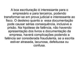 A boa escrituração é interessante para o
        empresário e para terceiros, podendo
transformar-se em prova judicial e interessante ao
  fisco. O desleixo quanto a essa documentação
    pode causar sérias consequência, inclusive a
    prisão. Na hipótese de falência, não havendo
    apresentação dos livros e documentação da
     empresa, haverá complicações podendo a
 falência ser considerada fraudulenta, se a escrita
      estiver atrasada, lacunosa, defeituosa ou
                       confusa.
 