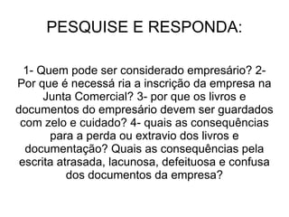 PESQUISE E RESPONDA:

  1- Quem pode ser considerado empresário? 2-
Por que é necessá ria a inscrição da empresa na
      Junta Comercial? 3- por que os livros e
documentos do empresário devem ser guardados
 com zelo e cuidado? 4- quais as consequências
       para a perda ou extravio dos livros e
  documentação? Quais as consequências pela
 escrita atrasada, lacunosa, defeituosa e confusa
           dos documentos da empresa?
 