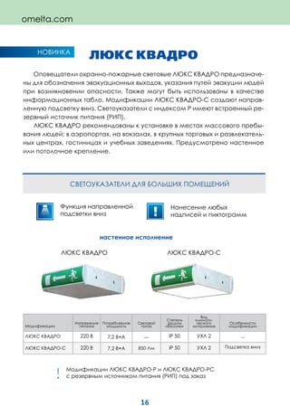 16
omelta.com
Модификации
Напряжение
питания
Потребляемая
мощность
Световой
поток
Степень
защиты
оболочки
Вид
климати-
ческого
исполнения
Особенности
модификации
ЛЮКС КВАДРО 220 В 7,2 В•А __ IP 50 УХЛ 2 __
ЛЮКС КВАДРО-С 220 В 7,2 В•А 850 Лм IP 50 УХЛ 2 Подсветка вниз
ЛЮКС КВАДРО
Оповещатели охранно-пожарные световые ЛЮКС КВАДРО предназначе-
ны для обозначения эвакуационных выходов, указания путей эвакуции людей
при возникновении опасности. Также могут быть использованы в качестве
информационных табло. Модификации ЛЮКС КВАДРО-С создают направ-
ленную подсветку вниз. Светоуказатели с индексом Р имеют встроенный ре-
зервный источник питания (РИП).
ЛЮКС КВАДРО рекомендованы к установке в местах массового пребы-
вания людей: в аэропортах, на вокзалах, в крупных торговых и развлекатель-
ных центрах, гостиницах и учебных заведениях. Предусмотрено настенное
или потолочное крепление.
СВЕТОУКАЗАТЕЛИ ДЛЯ БОЛЬШИХ ПОМЕЩЕНИЙ
НОВИНКА
Функция направленной
подсветки вниз
Нанесение любых
надписей и пиктограмм
настенное исполнение
ЛЮКС КВАДРО ЛЮКС КВАДРО-С
Модификации ЛЮКС КВАДРО-Р и ЛЮКС КВАДРО-РС
с резервным источником питания (РИП) под заказ!
 