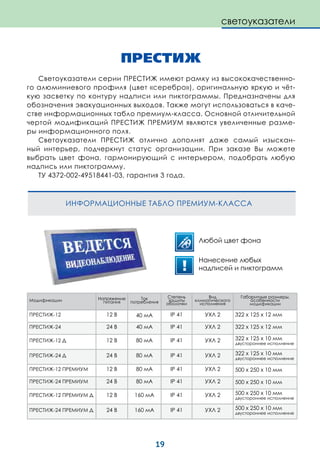 19
ПРЕСТИЖ
Светоуказатели серии ПРЕСТИЖ имеют рамку из высококачественно-
го алюминиевого профиля (цвет «серебро»), оригинальную яркую и чёт-
кую засветку по контуру надписи или пиктограммы. Предназначены для
обозначения эвакуационных выходов. Также могут использоваться в каче-
стве информационных табло премиум-класса. Основной отличительной
чертой модификаций ПРЕСТИЖ ПРЕМИУМ являются увеличенные разме-
ры информационного поля.
Светоуказатели ПРЕСТИЖ отлично дополнят даже самый изыскан-
ный интерьер, подчеркнут статус организации. При заказе Вы можете
выбрать цвет фона, гармонирующий с интерьером, подобрать любую
надпись или пиктограмму.
ТУ 4372-002-49518441-03, гарантия 3 года.
ИНФОРМАЦИОННЫЕ ТАБЛО ПРЕМИУМ-КЛАССА
светоуказатели
Модификации Напряжение
питания
Ток
потребления
Степень
защиты
оболочки
Вид
климатического
исполнения
Габаритные размеры,
особенности
модификации
ПРЕСТИЖ-12 12 В 40 мА IP 41 УХЛ 2 322 х 125 х 12 мм
ПРЕСТИЖ-24 24 В 40 мА IP 41 УХЛ 2 322 х 125 х 12 мм
ПРЕСТИЖ-12 Д 12 В 80 мА IP 41 УХЛ 2 322 х 125 х 10 мм
двустороннее исполнение
ПРЕСТИЖ-24 Д 24 В 80 мА IP 41 УХЛ 2 322 х 125 х 10 мм
двустороннее исполнение
ПРЕСТИЖ-12 ПРЕМИУМ 12 В 80 мА IP 41 УХЛ 2 500 х 250 х 10 мм
ПРЕСТИЖ-24 ПРЕМИУМ 24 В 80 мА IP 41 УХЛ 2 500 х 250 х 10 мм
ПРЕСТИЖ-12 ПРЕМИУМ Д 12 В 160 мА IP 41 УХЛ 2 500 х 250 х 10 мм
двустороннее исполнение
ПРЕСТИЖ-24 ПРЕМИУМ Д 24 В 160 мА IP 41 УХЛ 2 500 х 250 х 10 мм
двустороннее исполнение
Любой цвет фона
Нанесение любых
надписей и пиктограмм
 