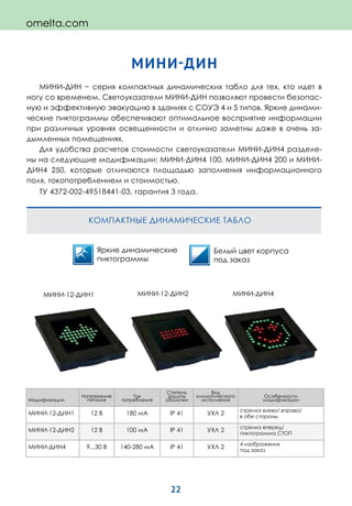 22
МИНИ-ДИН
МИНИ-ДИН − серия компактных динамических табло для тех, кто идет в
ногу со временем. Светоуказатели МИНИ-ДИН позволяют провести безопас-
ную и эффективную эвакуацию в зданиях с СОУЭ 4 и 5 типов. Яркие динами-
ческие пиктограммы обеспечивают оптимальное восприятие информации
при различных уровнях освещенности и отлично заметны даже в очень за-
дымленных помещениях.
Для удобства расчетов стоимости светоуказатели МИНИ-ДИН4 разделе-
ны на следующие модификации: МИНИ-ДИН4 100, МИНИ-ДИН4 200 и МИНИ-
ДИН4 250, которые отличаются площадью заполнения информационного
поля, токопотреблением и стоимостью.
ТУ 4372-002-49518441-03, гарантия 3 года.
КОМПАКТНЫЕ ДИНАМИЧЕСКИЕ ТАБЛО
Белый цвет корпуса
под заказ
Яркие динамические
пиктограммы
Модификации
Напряжение
питания
Ток
потребления
Степень
защиты
оболочки
Вид
климатического
исполнения
Особенности
модификации
МИНИ-12-ДИН1 12 В 180 мА IP 41 УХЛ 2
стрелка влево/ вправо/
в обе стороны
МИНИ-12-ДИН2 12 В 100 мА IP 41 УХЛ 2
стрелка вперед/
пиктограмма СТОП
МИНИ-ДИН4 9...30 В 140-280 мА IP 41 УХЛ 2
4 изображения
под заказ
МИНИ-ДИН4МИНИ-12-ДИН2МИНИ-12-ДИН1
omelta.com
 