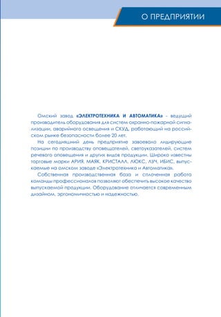 Омский завод «ЭЛЕКТРОТЕХНИКА И АВТОМАТИКА» - ведущий
производитель оборудования для систем охранно-пожарной сигна-
лизации, аварийного освещения и СКУД, работающий на россий-
ском рынке безопасности более 20 лет.
На сегодняшний день предприятие завоевало лидирующие
позиции по производству оповещателей, светоуказателей, систем
речевого оповещения и других видов продукции. Широко известны
торговые марки АРИЯ, МАЯК, КРИСТАЛЛ, ЛЮКС, ЛУЧ, ИБИС, выпус-
каемые на омском заводе «Электротехника и Автоматика».
Собственная производственная база и сплоченная работа
команды профессионалов позволяют обеспечить высокое качество
выпускаемой продукции. Оборудование отличается современным
дизайном, эргономичностью и надежностью.
О ПРЕДПРИЯТИИ
 