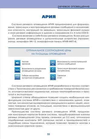 35
АРИЯ
Система речевого оповещения АРИЯ предназначена для формиро-
вания, трансляции и воспроизведения речевых сообщений о возникнове-
нии опасности, инструкций по эвакуации, трансляции фоновой музыки
и иной речевой информации в зданиях и сооружениях 3 и 4 типа СОУЭ.
Система включает в себя блоки речевого оповещения, блоки расши-
рения, речевые оповещатели и дополнительные устройства (програм-
матор, микрофон МК-12, микрофонная панель АРИЯ-МКП-4).
Система речевого оповещения АРИЯ разработана в полном соответ-
ствии с Техническим регламентом о требованиях пожарной безопаснос-
ти, отличается высокой надежностью, малым токопотреблением и прос-
тотой в эксплуатации.
Широкий спектр оборудования позволяет создать необходимую кон-
фигурацию системы АРИЯ в соответствии с назначением зданий, этаж-
ностью, численностью одновременно находящихся в здании людей, нали-
чием пожарных отсеков, их площадью, количеством и функциональной
зависимостью друг от друга.
Преимущества системы речевого оповещения АРИЯ: продуман-
ная конструкция корпусов блоков системы, продублированные клеммы
речевых оповещателей (под провод сечением до 2,5 мм), оптимально
подобранные комплекты ЗИП (запасных частей и принадлежностей) и
подробные схемы подключения, которые позволяют провести монтаж в
максимально короткие сроки.
речевое оповещение
ОПТИМАЛЬНОЕ СООТНОШЕНИЕ ЦЕНЫ
НА ПЛОЩАДЬ ОПОВЕЩЕНИЯ
Чистое
звучание
Возможность разделения
оповещения на зоны
Гибкая настройка
алгоритма оповещения
Возможность самостоятельной
записи сообщений
Трансляция фоновой музыки
или рекламы
Гарантия
5 лет
1/2/4
REC
5
 