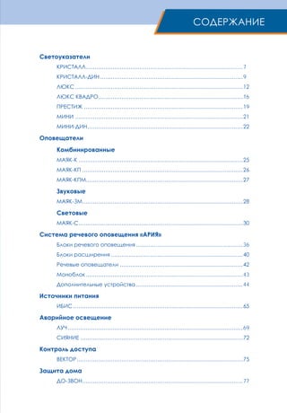 Светоуказатели
КРИСТАЛЛ.........................................................................................7
КРИСТАЛЛ-ДИН.................................................................................9
ЛЮКС...............................................................................................12
ЛЮКС КВАДРО..................................................................................16
ПРЕСТИЖ..........................................................................................19
МИНИ...............................................................................................21
МИНИ-ДИН........................................................................................22
Оповещатели
Комбинированные
МАЯК-К.............................................................................................25
МАЯК-КП...........................................................................................26
МАЯК-КПМ........................................................................................27
Звуковые
МАЯК-ЗМ...........................................................................................28
Световые
МАЯК-С.............................................................................................30
Система речевого оповещения «Ария»
Блоки речевого оповещения.............................................................36
Блоки расширения...........................................................................40
Речевые оповещатели......................................................................42
Моноблок.........................................................................................43
Дополнительные устройства.............................................................44
Источники питания
ИБИС................................................................................................65
Аварийное освещение
ЛУЧ...................................................................................................69
СИЯНИЕ............................................................................................72
Контроль доступа
ВЕКТОР..............................................................................................75
Защита дома
ДО-ЗВОН...........................................................................................77
Содержание
 