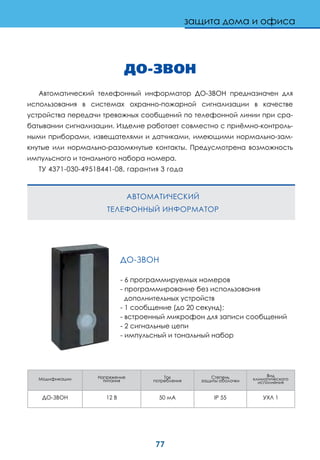 77
защита дома и офиса
ДО-ЗВОН
Автоматический телефонный информатор ДО-ЗВОН предназначен для
использования в системах охранно-пожарной сигнализации в качестве
устройства передачи тревожных сообщений по телефонной линии при сра-
батывании сигнализации. Изделие работает совместно с приёмно-контроль-
ными приборами, извещателями и датчиками, имеющими нормально-зам-
кнутые или нормально-разомкнутые контакты. Предусмотрена возможность
импульсного и тонального набора номера.
ТУ 4371-030-49518441-08, гарантия 3 года
ДО-ЗВОН
- 6 программируемых номеров
- программирование без использования
дополнительных устройств
- 1 сообщение (до 20 секунд);
- встроенный микрофон для записи сообщений
- 2 сигнальные цепи
- импульсный и тональный набор
АВТОМАТИЧЕСКИЙ
ТЕЛЕФОННЫЙ ИНФОРМАТОР
Модификации Напряжение
питания
Ток
потребления
Степень
защиты оболочки
Вид
климатического
исполнения
ДО-ЗВОН 12 В 50 мА IP 55 УХЛ 1
 