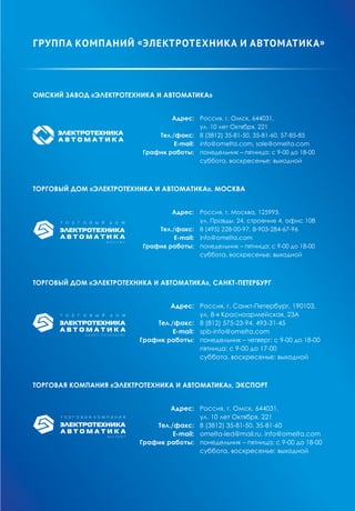 Омский завод «Электротехника и Автоматика»
	 Адрес:	 Россия, г. Омск, 644031,
		 ул. 10 лет Октября, 221
	 Тел./факс:	 8 (3812) 35-81-50, 35-81-60, 57-85-85
	 Е-mail:	 info@omelta.com, sale@omelta.com
	 График работы: 	 понедельник – пятница: с 9-00 до 18-00
		 суббота, воскресенье: выходной
Торговый дом «Электротехника и Автоматика», Москва
	 Адрес: 	 Россия, г. Москва, 125993,
		 ул. Правды, 24, строение 4, офис 108
	 Тел./факс:	 8 (495) 228-00-97, 8-903-284-67-96
	 Е-mail: 	 info@omelta.com
	 График работы:	 понедельник – пятница: с 9-00 до 18-00
		 суббота, воскресенье: выходной
Торговый дом «Электротехника и Автоматика», Санкт-Петербург
	 Адрес:	 Россия, г. Санкт-Петербург, 190103,
		 ул. 8-я Красноармейская, 23А
	 Тел./факс:	 8 (812) 575-23-94, 493-31-45
	 Е-mail:	 spb-info@omelta.com
	 График работы:	 понедельник – четверг: с 9-00 до 18-00
		 пятница: с 9-00 до 17-00
		 суббота, воскресенье: выходной
Торговая компания «Электротехника и Автоматика», ЭКСПОРТ
	 Адрес:	 Россия, г. Омск, 644031,
		 ул. 10 лет Октября, 221
	 Тел./факс:	 8 (3812) 35-81-50, 35-81-60
	 Е-mail:	 omelta-led@mail.ru, info@omelta.com
	 График работы:	 понедельник – пятница: с 9-00 до 18-00
		 суббота, воскресенье: выходной
группа компаний «Электротехника и Автоматика»
 