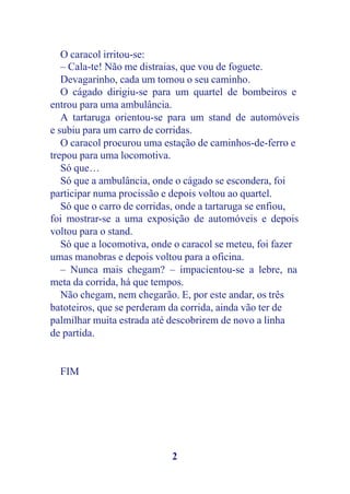 O caracol irritou-se:
   – Cala-te! Não me distraias, que vou de foguete.
   Devagarinho, cada um tomou o seu caminho.
   O cágado dirigiu-se para um quartel de bombeiros e
entrou para uma ambulância.
   A tartaruga orientou-se para um stand de automóveis
e subiu para um carro de corridas.
   O caracol procurou uma estação de caminhos-de-ferro e
trepou para uma locomotiva.
   Só que…
   Só que a ambulância, onde o cágado se escondera, foi
participar numa procissão e depois voltou ao quartel.
   Só que o carro de corridas, onde a tartaruga se enfiou,
foi mostrar-se a uma exposição de automóveis e depois
voltou para o stand.
   Só que a locomotiva, onde o caracol se meteu, foi fazer
umas manobras e depois voltou para a oficina.
   – Nunca mais chegam? – impacientou-se a lebre, na
meta da corrida, há que tempos.
   Não chegam, nem chegarão. E, por este andar, os três
batoteiros, que se perderam da corrida, ainda vão ter de
palmilhar muita estrada até descobrirem de novo a linha
de partida.


  FIM




                            2
 