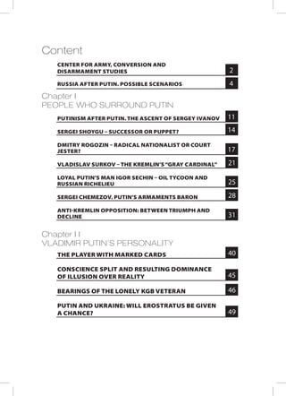 Content
Chapter I
PEOPLE WHO SURROUND PUTIN
Chapter I I
VLADIMIR PUTIN’S PERSONALITY
RUSSIA AFTER PUTIN. POSSIBLE SCENARIOS
PUTINISM AFTER PUTIN. THE ASCENT OF SERGEY IVANOV
SERGEI SHOYGU – SUCCESSOR OR PUPPET?
DMITRY ROGOZIN – RADICAL NATIONALIST OR COURT
JESTER?
VLADISLAV SURKOV – THE KREMLIN’S“GRAY CARDINAL”
LOYAL PUTIN’S MAN IGOR SECHIN – OIL TYCOON AND
RUSSIAN RICHELIEU
SERGEI CHEMEZOV. PUTIN’S ARMAMENTS BARON
ANTI-KREMLIN OPPOSITION: BETWEEN TRIUMPH AND
DECLINE
THE PLAYER WITH MARKED CARDS
CONSCIENCE SPLIT AND RESULTING DOMINANCE
OF ILLUSION OVER REALITY
BEARINGS OF THE LONELY KGB VETERAN
PUTIN AND UKRAINE: WILL EROSTRATUS BE GIVEN
A CHANCE?
4
2
11
14
17
21
25
28
31
40
45
46
49
CENTER FOR ARMY, CONVERSION AND
DISARMAMENT STUDIES
 