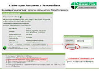 4. Мониторинг Контрагента в Интернет-банке

Мониторинг контрагента - является частью услуги СтатусКонтрагента




                                                                                                    12345678



                                                                                                !
Информация по мониторингу
     1. Контрагент: 12345678 / ООО Гора
     2.Изменения: 115 / Внесение судебного решения                                      Сообщение об изменении статуса
     относительно возбуждения дела о банкротстве юр/лица.
     3. Дата внесения изменения: 15.01.2013 г.                                         (новое регистрационное действие)
     4. Дата отчета: 17.01.2013 г.
     Услуга предоставляется Украинским бюро кредитных историй, тел. (044) 585-11-96,
     е-mail: info@ubki.ua.
 