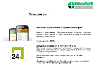 Заемщикам...



    Android - приложение “Кредитная история”

    Android - приложение “Кредитная история” позволяет получить
    доступ к информации о своей кредитной истории и кредитном
    рейтинге со смартфона.

    Запуск: декабрь 2012 г.


    Кредитная история в Интернет-банке
    Получение своей кредитной отчетности (кредитной истории,
    кредитного рейтинга) клиент может осуществить в Интернет-банке,
    в котором обслуживается.

    На сегодняшний день предоставляются услуги в системе
    Приват24

    Ожидается внедрение кредитной отчетности в интернет-
    банке еще одного банка-партнера УБКИ.
 