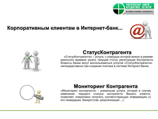 Корпоративным клиентам в Интернет-банк...



                                 СтатусКонтрагента
                    «СтатусКонтрагента» – услуга, с помощью которой можно в режиме
                  реального времени узнать текущий статус регистрации Контрагента.
                  Клиенты Банка могут воспользоваться услугой «СтатусКонтрагента»
                  непосредственно при создании платежа в системе Интернет-банка.




                           Мониторинг Контрагента
                  «Мониторинг контрагента» - уникальная услуга, которая в случае
                  изменения текущего статуса контрагента Вашего клиента,
                  позволяет оперативно получить соответствующую информацию (о
                  его ликвидации, банкротстве, реорганизации ...) .
 