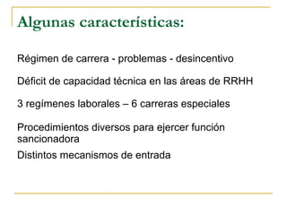 Algunas características:
Régimen de carrera - problemas - desincentivo
Déficit de capacidad técnica en las áreas de RRHH
3 regímenes laborales – 6 carreras especiales
Procedimientos diversos para ejercer función
sancionadora
Distintos mecanismos de entrada
 