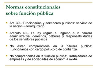 Normas constitucionales
sobre función pública
 Art. 39.- Funcionarios y servidores públicos: servicio de
la nación.- Jerarquizado
 Artículo 40.- La ley regula el ingreso a la carrera
administrativa, derechos, deberes y responsabilidades
de los servidores públicos
 No están comprendidos en la carrera pública:
Funcionarios con cargo político o de confianza
 No comprendidos en la función pública: Trabajadores de
empresas y de sociedades de economía mixta
 
