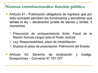 Normas constitucionales: función pública
 Artículo 41.- Publicación obligatoria de ingresos que por
todo concepto perciben los funcionarios y servidores que
señala la ley – declaración jurada de bienes y rentas: 3
momentos
 Presunción de enriquecimiento ilícito: Fiscal de la
Nación formula cargos ante el Poder Judicial
 Ley: Responsabilidad, plazo de inhabilitación
 Duplica el plazo de prescripción: Patrimonio del Estado
 Artículo 42: Derecho de sindicación y huelga.
Excepciones – Convenio N° 151 OIT
 