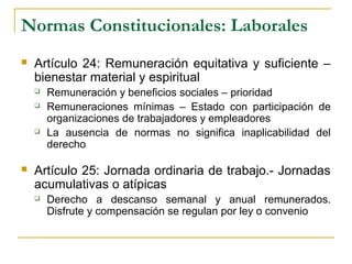 Normas Constitucionales: Laborales
 Artículo 24: Remuneración equitativa y suficiente –
bienestar material y espiritual
 Remuneración y beneficios sociales – prioridad
 Remuneraciones mínimas – Estado con participación de
organizaciones de trabajadores y empleadores
 La ausencia de normas no significa inaplicabilidad del
derecho
 Artículo 25: Jornada ordinaria de trabajo.- Jornadas
acumulativas o atípicas
 Derecho a descanso semanal y anual remunerados.
Disfrute y compensación se regulan por ley o convenio
 