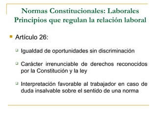 Normas Constitucionales: Laborales
Principios que regulan la relación laboral
 Artículo 26:
 Igualdad de oportunidades sin discriminación
 Carácter irrenunciable de derechos reconocidos
por la Constitución y la ley
 Interpretación favorable al trabajador en caso de
duda insalvable sobre el sentido de una norma
 