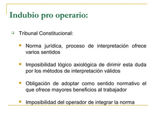 Indubio pro operario:
 Tribunal Constitucional:
 Norma jurídica, proceso de interpretación ofrece
varios sentidos
 Imposibilidad lógico axiológica de dirimir esta duda
por los métodos de interpretación válidos
 Obligación de adoptar como sentido normativo el
que ofrece mayores beneficios al trabajador
 Imposibilidad del operador de integrar la norma
 